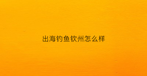 出海钓鱼钦州怎么样(钦州港出海钓鱼)