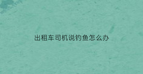 “出租车司机说钓鱼怎么办(网约车被出租车钓鱼)