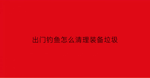 “出门钓鱼怎么清理装备垃圾(出去钓鱼最方便的装备)