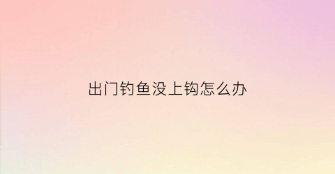 出门钓鱼没上钩怎么办(钓鱼不上钩怎么办)