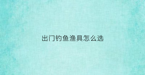 出门钓鱼渔具怎么选(出门钓鱼带什么吃的)