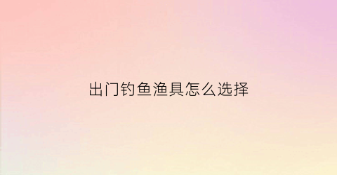 出门钓鱼渔具怎么选择(出门钓鱼带什么吃的)