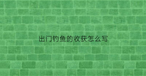 出门钓鱼的收获怎么写(出门钓鱼的收获怎么写文案)