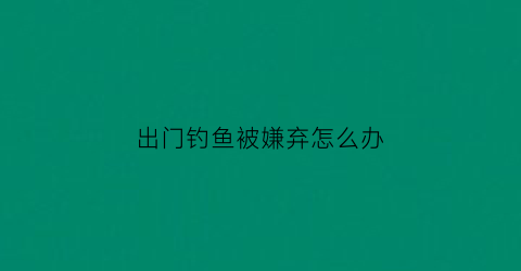 “出门钓鱼被嫌弃怎么办(出去钓鱼是什么意思)