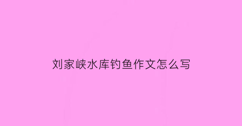 刘家峡水库钓鱼作文怎么写