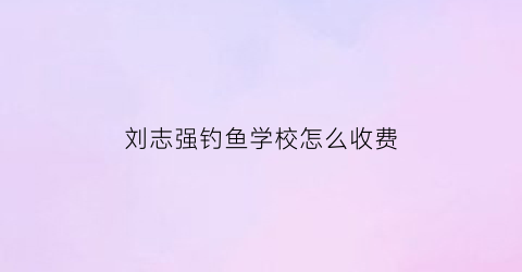 刘志强钓鱼学校怎么收费