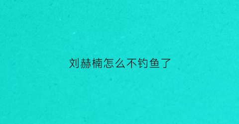 刘赫楠怎么不钓鱼了(刘赫楠怎么不钓鱼了视频)