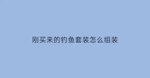 “刚买来的钓鱼套装怎么组装(钓鱼套装怎么安装方法)