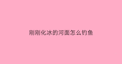 刚刚化冰的河面怎么钓鱼(河面刚化冻能钓鱼吗)