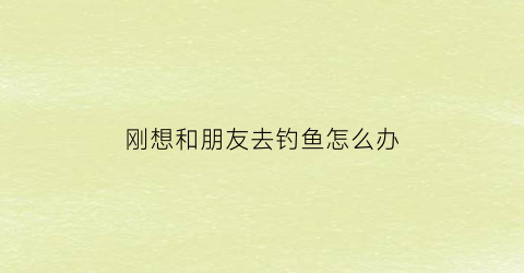 刚想和朋友去钓鱼怎么办(很想去钓鱼)
