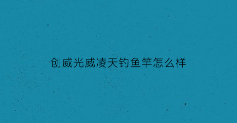 创威光威凌天钓鱼竿怎么样(科学钓鱼创威凌天鱼竿测试视频)