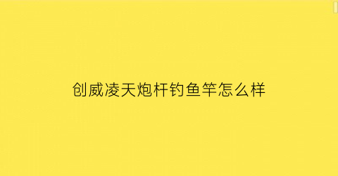 “创威凌天炮杆钓鱼竿怎么样(创威凌天鱼竿设计特点及参数数据介绍)