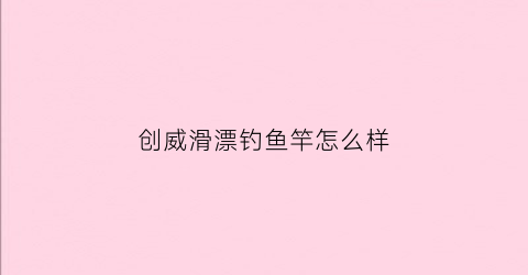 创威滑漂钓鱼竿怎么样(创威钓鱼竿是品牌吗)