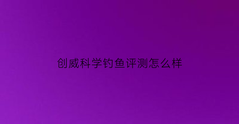 “创威科学钓鱼评测怎么样(创威钓竿怎么样)
