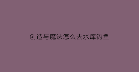 创造与魔法怎么去水库钓鱼(创造与魔法去哪里钓鱼最好)