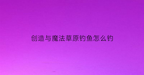 “创造与魔法草原钓鱼怎么钓(创造与魔法金谷草原钓鱼)