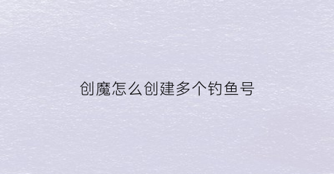 “创魔怎么创建多个钓鱼号(创魔钓一次鱼多少秒)