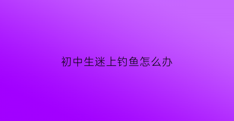 初中生迷上钓鱼怎么办(17岁喜欢钓鱼)