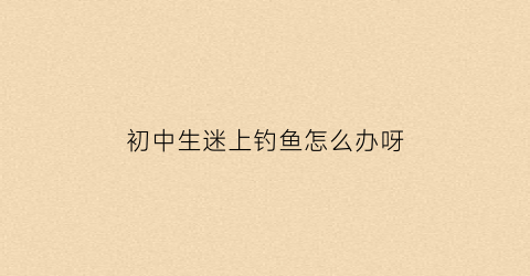 初中生迷上钓鱼怎么办呀(初中生钓鱼的好处与害处)