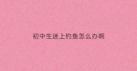 初中生迷上钓鱼怎么办啊(初中生迷上钓鱼怎么办啊男生)