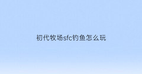 初代牧场sfc钓鱼怎么玩(初代牧场物语先买牛还是先盖房)