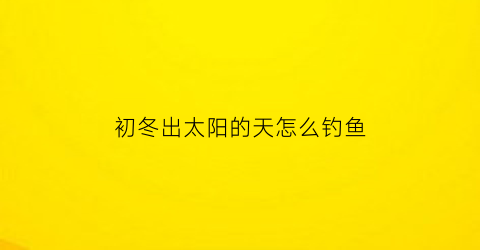 初冬出太阳的天怎么钓鱼(冬天出太阳怎么钓鲫鱼)