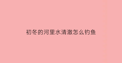 “初冬的河里水清澈怎么钓鱼(冬天河水清澈见底鱼到哪去了)