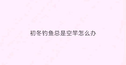 初冬钓鱼总是空竿怎么办(初冬为什么钓不到鱼)