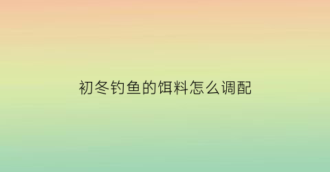 “初冬钓鱼的饵料怎么调配(初冬鱼饵搭配)