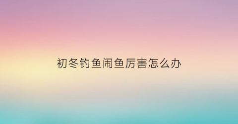 初冬钓鱼闹鱼厉害怎么办(冬钓闹小鱼)