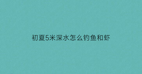 初夏5米深水怎么钓鱼和虾(初夏5米深水怎么钓鱼和虾好)