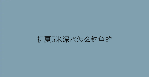 初夏5米深水怎么钓鱼的(5米深水钓鱼技巧)