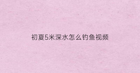 初夏5米深水怎么钓鱼视频(水深5米钓多深)