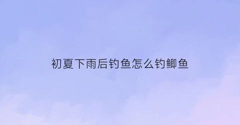 初夏下雨后钓鱼怎么钓鲫鱼(初夏下大雨后好钓鱼吗)
