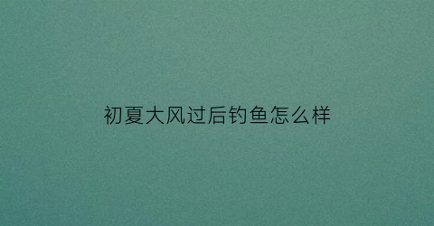初夏大风过后钓鱼怎么样(夏季大风过后好钓鱼吗)