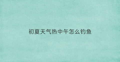 “初夏天气热中午怎么钓鱼(中午天气热钓什么鱼)