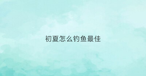 初夏怎么钓鱼最佳(初夏垂钓技巧)