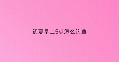 初夏早上5点怎么钓鱼(早上5点钓鱼好钓吗)