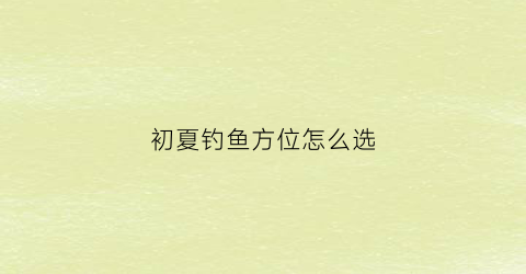 初夏钓鱼方位怎么选(初夏钓鱼钓深还是钓浅)