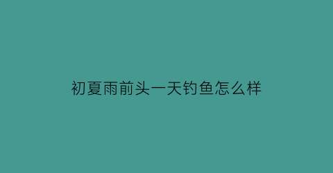 初夏雨前头一天钓鱼怎么样(初夏雨前头一天钓鱼怎么样好钓吗)