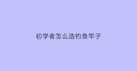 初学者怎么选钓鱼竿子(初学者怎么选钓鱼竿子好)