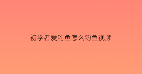 “初学者爱钓鱼怎么钓鱼视频(初学者钓鱼教程)