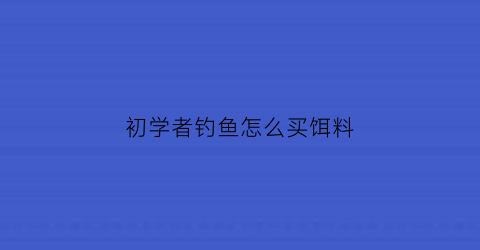 “初学者钓鱼怎么买饵料(新手怎么选择饵料)