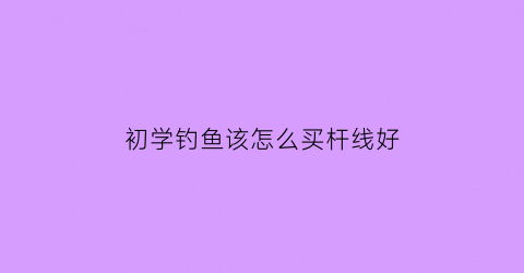 初学钓鱼该怎么买杆线好(钓鱼新手如何选购鱼竿)