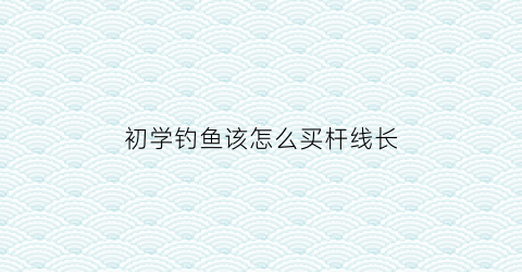 初学钓鱼该怎么买杆线长(钓鱼怎么选线号和线长)