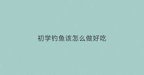 “初学钓鱼该怎么做好吃(钓鱼的鱼怎么做)