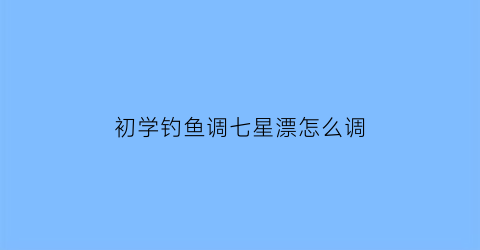 “初学钓鱼调七星漂怎么调(钓鱼七星浮漂怎么调)