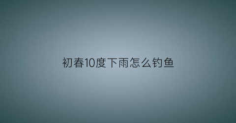 初春10度下雨怎么钓鱼(初春10度下雨怎么钓鱼呢)
