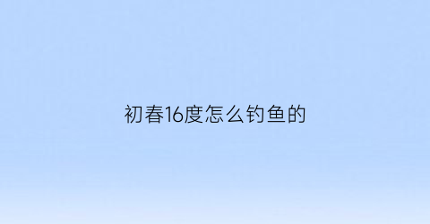 “初春16度怎么钓鱼的(初春温度10度怎么钓鱼)