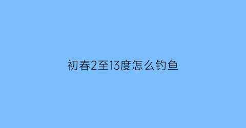 “初春2至13度怎么钓鱼(初春20度钓鱼钓多深的水位)